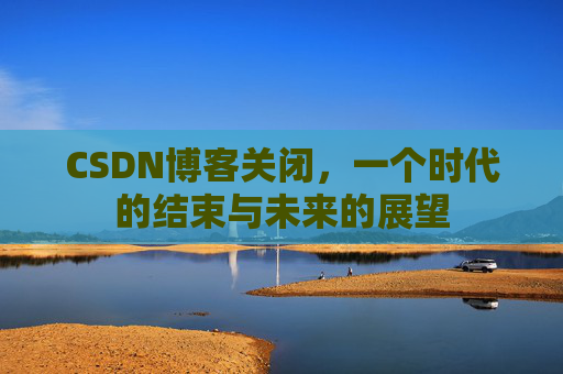 CSDN博客关闭，一个时代的结束与未来的展望